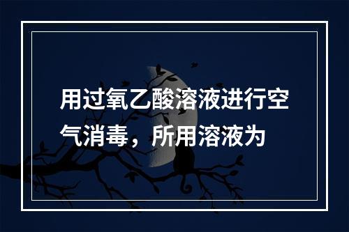 用过氧乙酸溶液进行空气消毒，所用溶液为