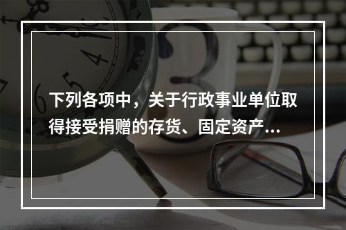 下列各项中，关于行政事业单位取得接受捐赠的存货、固定资产、无