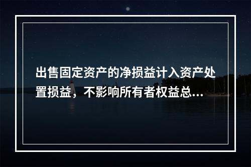 出售固定资产的净损益计入资产处置损益，不影响所有者权益总额的