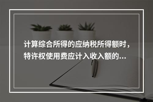 计算综合所得的应纳税所得额时，特许权使用费应计入收入额的是（