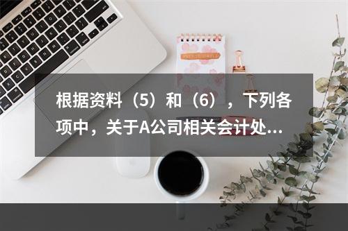 根据资料（5）和（6），下列各项中，关于A公司相关会计处理结