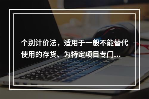 个别计价法，适用于一般不能替代使用的存货、为特定项目专门购入