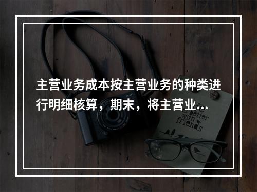 主营业务成本按主营业务的种类进行明细核算，期末，将主营业务成