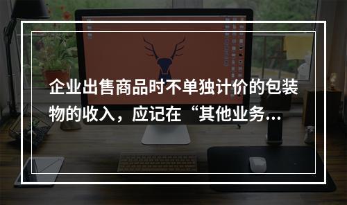 企业出售商品时不单独计价的包装物的收入，应记在“其他业务收入