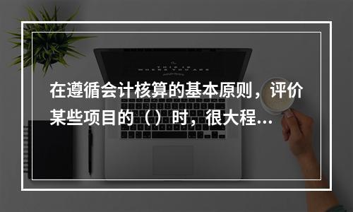 在遵循会计核算的基本原则，评价某些项目的（ ）时，很大程度上