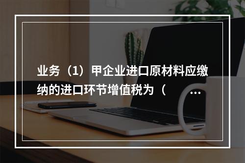 业务（1）甲企业进口原材料应缴纳的进口环节增值税为（　　）万