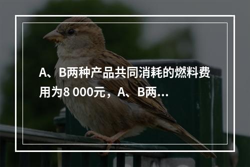 A、B两种产品共同消耗的燃料费用为8 000元，A、B两种产