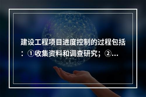 建设工程项目进度控制的过程包括：①收集资料和调查研究；②进度