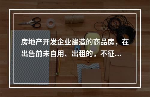 房地产开发企业建造的商品房，在出售前未自用、出租的，不征收房