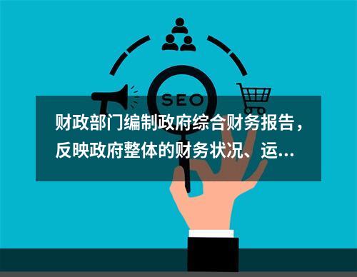 财政部门编制政府综合财务报告，反映政府整体的财务状况、运行情