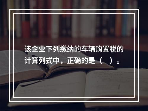 该企业下列缴纳的车辆购置税的计算列式中，正确的是（　）。