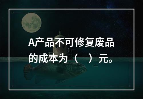 A产品不可修复废品的成本为（　）元。