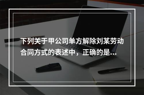 下列关于甲公司单方解除刘某劳动合同方式的表述中，正确的是（　