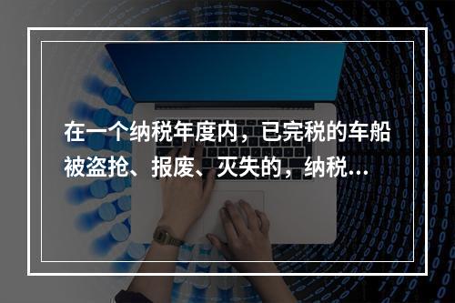 在一个纳税年度内，已完税的车船被盗抢、报废、灭失的，纳税人可