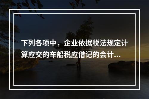 下列各项中，企业依据税法规定计算应交的车船税应借记的会计科目