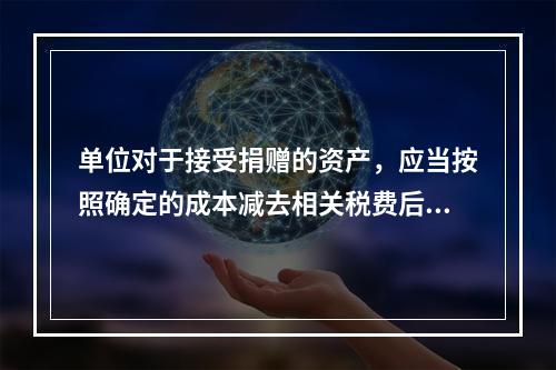 单位对于接受捐赠的资产，应当按照确定的成本减去相关税费后的净