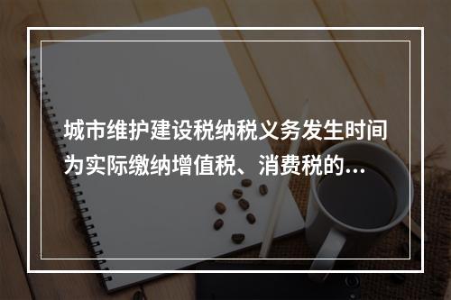 城市维护建设税纳税义务发生时间为实际缴纳增值税、消费税的次日