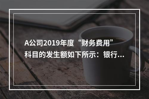 A公司2019年度“财务费用”科目的发生额如下所示：银行长期