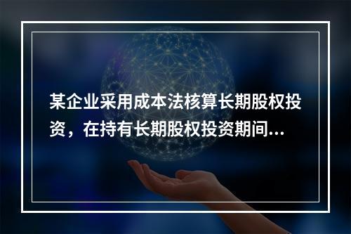 某企业采用成本法核算长期股权投资，在持有长期股权投资期间，被