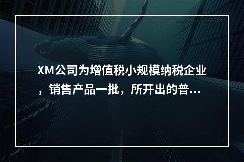 XM公司为增值税小规模纳税企业，销售产品一批，所开出的普通发