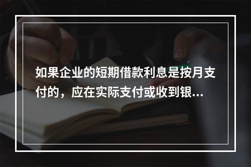 如果企业的短期借款利息是按月支付的，应在实际支付或收到银行的