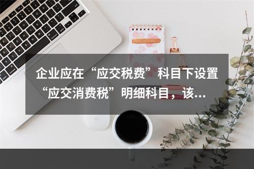 企业应在“应交税费”科目下设置“应交消费税”明细科目，该科目