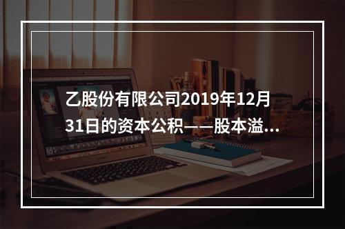 乙股份有限公司2019年12月31日的资本公积——股本溢价为