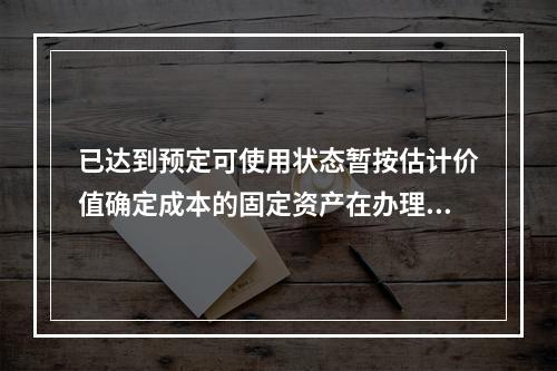 已达到预定可使用状态暂按估计价值确定成本的固定资产在办理竣工