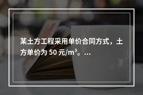 某土方工程采用单价合同方式，土方单价为 50 元/m³。清单