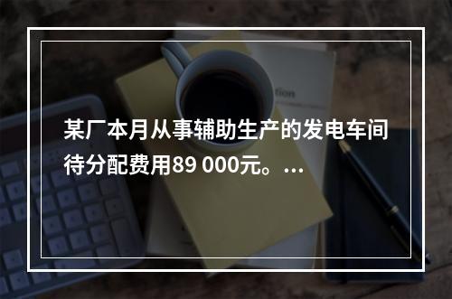 某厂本月从事辅助生产的发电车间待分配费用89 000元。本月