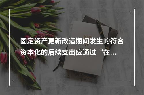 固定资产更新改造期间发生的符合资本化的后续支出应通过“在建工