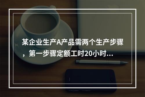 某企业生产A产品需两个生产步骤，第一步骤定额工时20小时，第