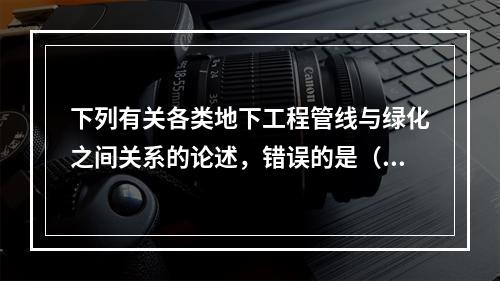 下列有关各类地下工程管线与绿化之间关系的论述，错误的是（　