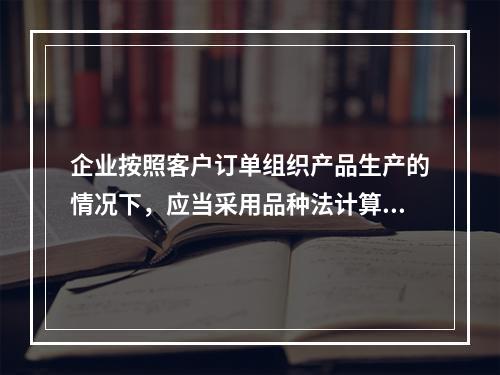 企业按照客户订单组织产品生产的情况下，应当采用品种法计算产品