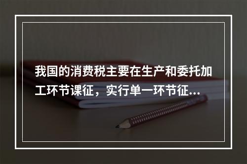 我国的消费税主要在生产和委托加工环节课征，实行单一环节征税，