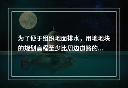 为了便于组织地面排水，用地地块的规划高程至少比周边道路的最