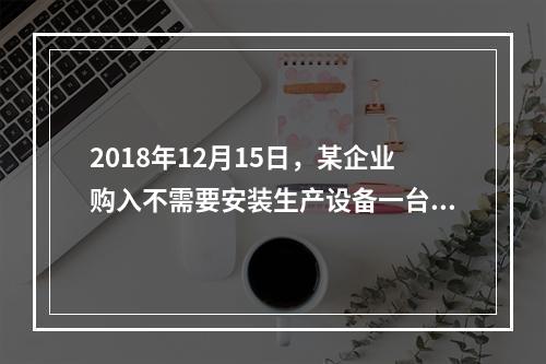 2018年12月15日，某企业购入不需要安装生产设备一台，原