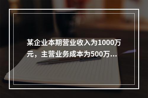 某企业本期营业收入为1000万元，主营业务成本为500万元，