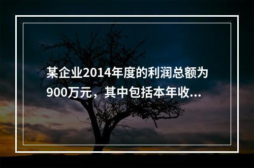 某企业2014年度的利润总额为900万元，其中包括本年收到的