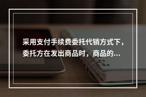 采用支付手续费委托代销方式下，委托方在发出商品时，商品的控制