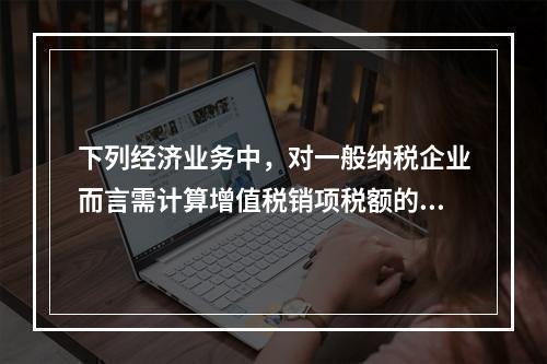 下列经济业务中，对一般纳税企业而言需计算增值税销项税额的有（