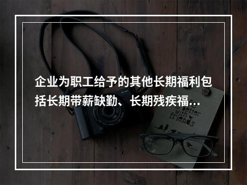 企业为职工给予的其他长期福利包括长期带薪缺勤、长期残疾福利、