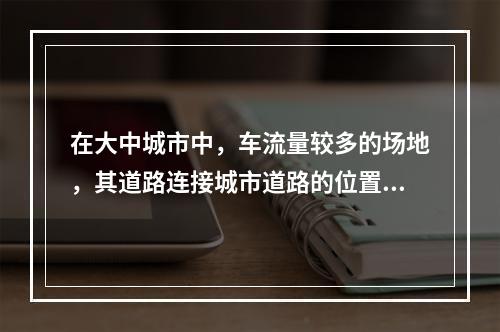 在大中城市中，车流量较多的场地，其道路连接城市道路的位置，