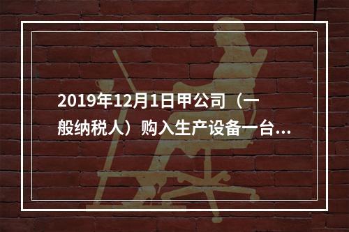 2019年12月1日甲公司（一般纳税人）购入生产设备一台，支