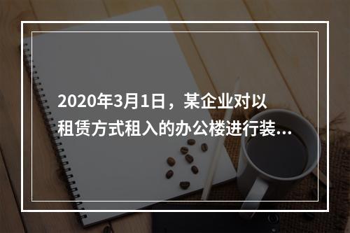 2020年3月1日，某企业对以租赁方式租入的办公楼进行装修，