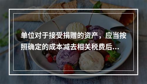 单位对于接受捐赠的资产，应当按照确定的成本减去相关税费后的净