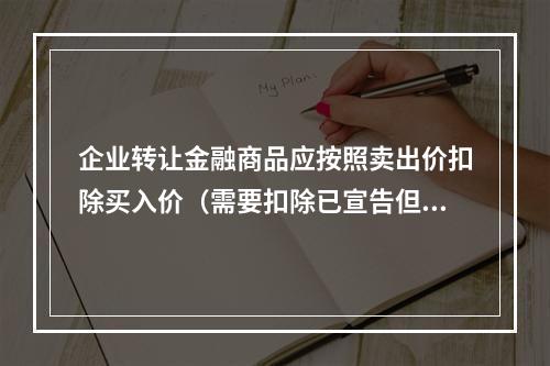 企业转让金融商品应按照卖出价扣除买入价（需要扣除已宣告但尚未