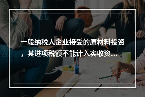 一般纳税人企业接受的原材料投资，其进项税额不能计入实收资本。