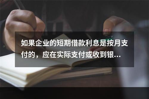 如果企业的短期借款利息是按月支付的，应在实际支付或收到银行的