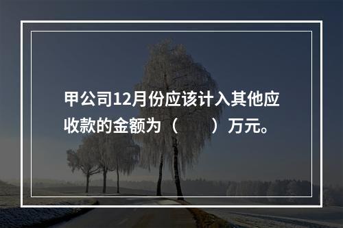 甲公司12月份应该计入其他应收款的金额为（　　）万元。